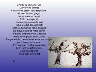 Nil L’ARBRE ENAMORAT L’hivern ha arribat i els arbres estem tots despullats. el vent és ben glaçat i el terra és tot nevat. Estic desesperat  el meu cap està enfarinat m’he quedat despentinat! però de l’amor no m’he allunyat La meva nòvia no m’ha deixat i no paro de pensar en la realitat de no haver pogut estar casat. Em penedeixo de no haver estat arrossegat pel meu cor enamorat. Perquè hem d’estar separats? Som molt desafortunats. Estic desesperat. I estic trist, de veritat. 