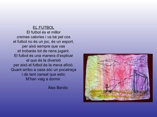 Àlex Benito EL FUTBOL El futbol és el millor cremes calories i va bé pel cos el futbol no és un joc, és un esport, per això sempre que vas et trobaràs tot de nens jugant. El futbol és una manera d’explicar el que és la diversió per això el futbol és la meva afició. Quant arribo a casa sóc un pocatraça i de tant cansat que estic M’han vaig a dormir. 
