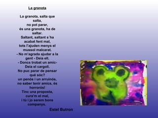 Estel Butron La granota La granota, salta que salta, no pot parar, és una granota, ha de saltar. Saltant, saltant s´ha acabat fent mal, tots l’ajuden menys el mussol malcarat. - No m’agrada ajudar a la gent - Deia ell. - Doncs trobat un amic- Deia el cargolí. No puc parar de pensar qué sóc? un penós i un arruinós, no saber tenir amics, és horrorós! Tinc una proposta, cura’m el mal, i tú i jo serem bons companys.  