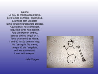Jafel Vergés La neu La neu és molt blanca i flonja, peró també es freda i esponjosa. Ets freda com un gelat, i amb tú farem gresca tots plegats. Aquest matí has començat, i aquesta tarda has acabat. Faig un examen amb tú, perque així no tregui un 1. Toco una cançó de Nadal, i amb tú jo sóc com un mag. No t’amaguis filla meva, perque tú ets l’angeleta. Ahir estaba nevant, i avui està solejant. 