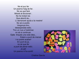 Cristina García No el puc fer Un poema haig de fer. No se què farè Miraré al diccionari . No he trobat res  Que aborrit és... Li demanarè ajuda a la mestre! No sé si podré. Vergonya tinc, desesperada estic. Tinc un nus a l’estómac no sé si continuar. Ojala  tinqués una sola idea... Estem a punt de marxar i no podré acabar! En punt és ja, no sé que fer a punt de plorar estic. Jo pé! Un poema m’ha sortit! 