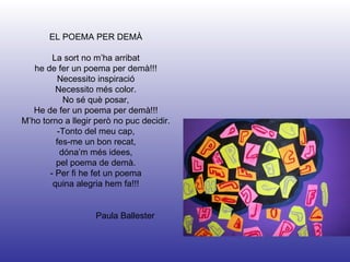 Paula Ballester EL POEMA PER DEMÀ La sort no m’ha arribat he de fer un poema per demà!!! Necessito inspiració Necessito més color. No sé què posar, He de fer un poema per demà!!! M’ho torno a llegir però no puc decidir. -Tonto del meu cap, fes-me un bon recat, dóna’m més idees, pel poema de demà. - Per fi he fet un poema quina alegria hem fa!!! 