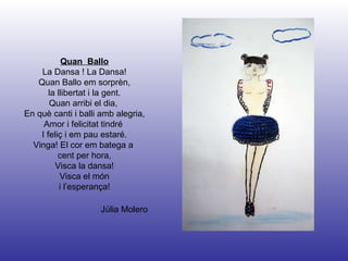 Júlia Molero Quan  Ballo La Dansa ! La Dansa! Quan Ballo em sorprèn, la llibertat i la gent. Quan arribi el dia,  En què canti i balli amb alegria, Amor i felicitat tindré  I feliç i em pau estaré. Vinga! El cor em batega a  cent per hora, Visca la dansa! Visca el món  i l’esperança! 