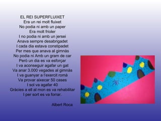Albert Roca EL REI SUPERFLUIXET Era un rei molt fluixet No podia ni amb un paper Era molt frioler I no podia ni amb un jersei Anava sempre desabrigadet I cada dia estava constipadet Per mes que anava al gimnàs No podia ni Amb un gram de car Però un dia es va esforçar I va aconseguir agafar un gat Va anar 3.000 vegades al gimnàs I va guanyar a l’exercit romà Va provar aixecar 50 cases I sol va agafar 40 Gràcies a ell al mon es va rehabilitar I per sort es va forrar. 