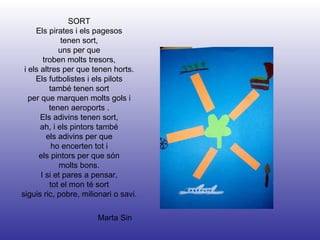 Marta Sin SORT Els pirates i els pagesos tenen sort, uns per que troben molts tresors, i els altres per que tenen horts. Els futbolistes i els pilots també tenen sort per que marquen molts gols i tenen aeroports . Els adivins tenen sort, ah, i els pintors també els adivins per que ho encerten tot i els pintors per que són molts bons. I si et pares a pensar, tot el mon té sort siguis ric, pobre, milionari o savi. 