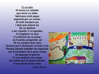 Arnau Brichs El cavaller Hi havia un caballer que tenía un taller. fabricava molt paper especial per un cuiner. Al matí menjava pa, i deia que estava sa. Es va dedicar a ser capellà, li va agradar. A l’esglesia va anar i l’uniforme es va posar. Ja li podeu preguntar, ja! Ni un compte faría aixó Encara que li donessin un botí o no. Perquè aquest caballer era especial, era el fundador de la gran ciutat. Va guanyar la guerra i li van dedicar una ciutat. Un indret que hi anava tothom, li van posar el seu nom. 
