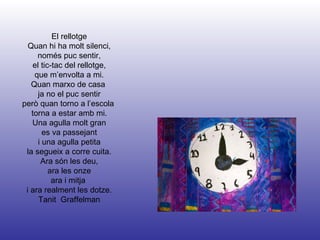 El rellotge Quan hi ha molt silenci, només puc sentir, el tic-tac del rellotge, que m’envolta a mi. Quan marxo de casa  ja no el puc sentir però quan torno a l’escola  torna a estar amb mi. Una agulla molt gran es va passejant i una agulla petita la segueix a corre cuita. Ara són les deu, ara les onze ara i mitja  i ara realment les dotze. Tanit  Graffelman 