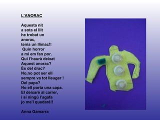 L’ANORAC Aquesta nit a sota el llit he trobat un anorac, tenia un llimac!!  Quin horror  a mi em fan por. Qui l’haurà deixat Aquest anorac? És del drac? No,no pot ser ell  sempre va tot lleuger ! Del papa?  No ell porta una capa.  El deixaré al carrer,  i si ningú l’agafa  jo me’l quedaré!! Anna Gamarra 