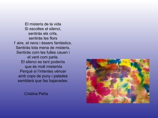 Cristina Peña El misteris de la vida Si escoltes el silenci, sentiràs els crits, sentiràs les flors l’ aire, el nens i éssers fantàstics. Sentiràs tota mena de misteris. Sentiràs com les fulles cauen i el vent com parla. El silenci es tant poderós que és molt misteriós Perquè si l’intentes vèncer amb cops de puny i patades semblarà que fas bajanades. 