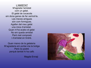 Magda Ennaji L’AMISTAT M’agrada l’amistat com un gelat.  El gelat de cocacola em dona ganes de fer xerinol·la. Les meves amigues són com formigues. Agafen del meu gelat  una mica d’amistat.  Quan m’ha acabo el gelat  No em queda amistat Però mel compraré i d’amistat en tindré.  Quan marxo de la gelateria  M’agradaria em portar-me la botiga Però no podré  perquè també hi ha cafè. 