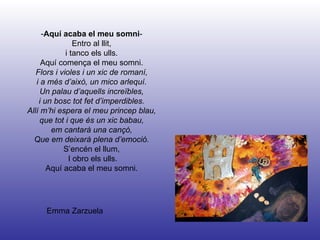 Emma Zarzuela - Aquí acaba el meu somni - Entro al llit, i tanco els ulls. Aquí comença el meu somni. Flors i violes i un xic de romaní, i a més d’això, un mico arlequí. Un palau d’aquells increïbles, i un bosc tot fet d’imperdibles. Allí m’hi espera el meu princep blau, que tot i que és un xic babau, em cantarà una cançó, Que em deixarà plena d’emoció. S’encén el llum, I obro els ulls. Aquí acaba el meu somni. 