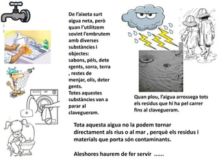 De l’aixeta surt
aigua neta, però
quan l’utilitzem
sovint l’embrutem
amb diverses
substàncies i
objectes:
sabons, pèls, dete
rgents, sorra, terra
, restes de
menjar, olis, deter
gents.
Totes aquestes
substàncies van a
parar al
clavegueram.
Quan plou, l’aigua arrossega tots
els residus que hi ha pel carrer
fins al clavegueram.
Tota aquesta aigua no la podem tornar
directament als rius o al mar , perquè els residus i
materials que porta són contaminants.
Aleshores haurem de fer servir ......
 