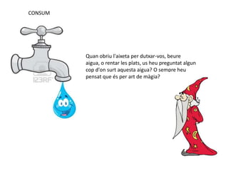 CONSUM
Quan obriu l'aixeta per dutxar-vos, beure
aigua, o rentar les plats, us heu preguntat algun
cop d'on surt aquesta aigua? O sempre heu
pensat que és per art de màgia?
 