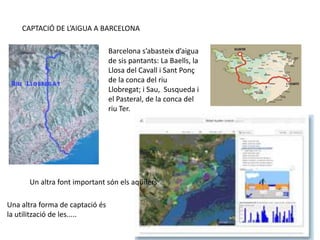 CAPTACIÓ DE L’AIGUA A BARCELONA
Barcelona s’abasteix d’aigua
de sis pantants: La Baells, la
Llosa del Cavall i Sant Ponç
de la conca del riu
Llobregat; i Sau, Susqueda i
el Pasteral, de la conca del
riu Ter.
Un altra font important són els aqüífers
Una altra forma de captació és
la utilització de les.....
 