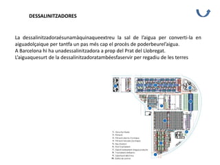 DESSALINITZADORES
La dessalinitzadoraésunamàquinaqueextreu la sal de l’aigua per converti-la en
aiguadolçaique per tantfa un pas més cap el procès de poderbeurel’aigua.
A Barcelona hi ha unadessalinitzadora a prop del Prat del Llobregat.
L’aiguaquesurt de la dessalinitzadoratambéesfaservir per regadiu de les terres
 