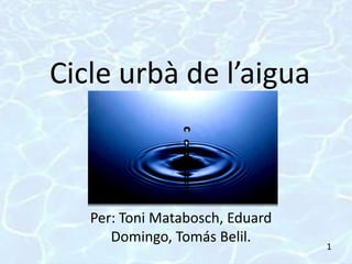 Cicle urbà de l’aigua Per: Toni Matabosch, Eduard Domingo, Tomás Belil. 1 