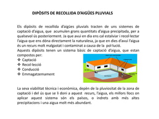 DIPÒSITS DE RECOLLIDA D’AIGÜES PLUVIALS
Els dipòsits de recollida d’aigües pluvials tracten de uns sistemes de
captació d’aigua, que acumulen grans quantitats d’aigua precipitada, per a
qualsevol ús posteriorment. Ja que avui en dia ens cal estalviar i recol·lectar
l’aigua que ens dóna directament la naturalesa, ja que en dies d’avui l’aigua
és un recurs molt malgastat i contaminat a causa de la pol·lució.
Aquests dipòsits tenen un sistema bàsic de captació d’aigua, que estan
compostos per:
 Captació
 Recol·lecció
 Conducció
 Emmagatzemament
La seva viabilitat tècnica i econòmica, depèn de la pluviositat de la zona de
captació i del ús que se li doni a aquest recurs, l’aigua, els millors llocs on
aplicar aquest sistema són els països, o indrets amb més altes
precipitacions i una aigua molt més abundant.
 