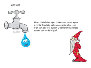CONSUM
Quan obriu l'aixeta per dutxar-vos, beure aigua,
o rentar les plats, us heu preguntat algun cop
d'on surt aquesta aigua? O sempre heu pensat
que és per art de màgia?
 