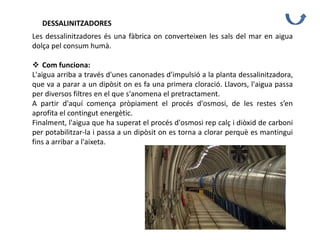 DESSALINITZADORES
Les dessalinitzadores és una fàbrica on converteixen les sals del mar en aigua
dolça pel consum humà.
 Com funciona:
L'aigua arriba a través d'unes canonades d'impulsió a la planta dessalinitzadora,
que va a parar a un dipòsit on es fa una primera cloració. Llavors, l'aigua passa
per diversos filtres en el que s'anomena el pretractament.
A partir d'aquí comença pròpiament el procés d'osmosi, de les restes s’en
aprofita el contingut energètic.
Finalment, l'aigua que ha superat el procés d'osmosi rep calç i diòxid de carboni
per potabilitzar-la i passa a un dipòsit on es torna a clorar perquè es mantingui
fins a arribar a l'aixeta.
 