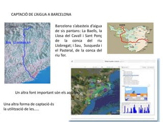 CAPTACIÓ DE L’AIGUA A BARCELONA
Barcelona s’abasteix d’aigua
de sis pantans: La Baells, la
Llosa del Cavall i Sant Ponç
de la conca del riu
Llobregat; i Sau, Susqueda i
el Pasteral, de la conca del
riu Ter.
Un altra font important són els aqüífers
Una altra forma de captació és
la utilització de les.....
 