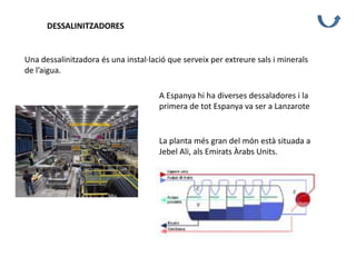 DESSALINITZADORES
Una dessalinitzadora és una instal·lació que serveix per extreure sals i minerals
de l’aigua.
A Espanya hi ha diverses dessaladores i la
primera de tot Espanya va ser a Lanzarote
La planta més gran del món està situada a
Jebel Ali, als Emirats Àrabs Units.
 