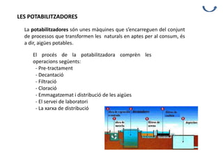 LES POTABILITZADORES
La potabilitzadores són unes màquines que s’encarreguen del conjunt
de processos que transformen les naturals en aptes per al consum, és
a dir, aigües potables.
El procés de la potabilitzadora comprèn les
operacions següents:
- Pre-tractament
- Decantació
- Filtració
- Cloració
- Emmagatzemat i distribució de les aigües
- El servei de laboratori
- La xarxa de distribució
 