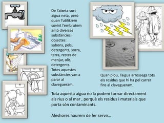 De l’aixeta surt
aigua neta, però
quan l’utilitzem
sovint l’embrutem
amb diverses
substàncies i
objectes:
sabons, pèls,
detergents, sorra,
terra, restes de
menjar, olis,
detergents.
Totes aquestes
substàncies van a
parar al
clavegueram.
Quan plou, l’aigua arrossega tots
els residus que hi ha pel carrer
fins al clavegueram.
Tota aquesta aigua no la podem tornar directament
als rius o al mar , perquè els residus i materials que
porta són contaminants.
Aleshores haurem de fer servir...
 