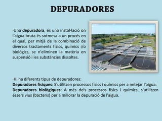 ·Una depuradora, és una instal·lació on
l‘aigua bruta és sotmesa a un procés en
el qual, per mitjà de la combinació de
diversos tractaments físics, químics i/o
biològics, se n'eliminen la matèria en
suspensió i les substàncies dissoltes.
·Hi ha diferents tipus de depuradores:
Depuradores físiques: S'utilitzen processos físics i químics per a netejar l'aigua.
Depuradores biològiques: A més dels processos físics i químics, s'utilitzen
éssers vius (bacteris) per a millorar la depuració de l'aigua.
 