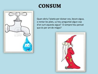 Quan obriu l'aixeta per dutxar-vos, beure aigua,
o rentar les plats, us heu preguntat algun cop
d'on surt aquesta aigua? O sempre heu pensat
que és per art de màgia?
 