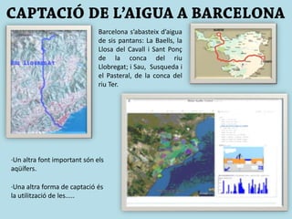 Barcelona s’abasteix d’aigua
de sis pantans: La Baells, la
Llosa del Cavall i Sant Ponç
de la conca del riu
Llobregat; i Sau, Susqueda i
el Pasteral, de la conca del
riu Ter.
·Un altra font important són els
aqüífers.
·Una altra forma de captació és
la utilització de les.....
 