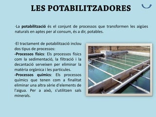 ·La potabilització és el conjunt de processos que transformen les aigües
naturals en aptes per al consum, és a dir, potables.
·El tractament de potabilització inclou
dos tipus de processos:
-Processos físics: Els processos físics
com la sedimentació, la filtració i la
decantació serveixen per eliminar la
matèria orgànica i les partícules.
-Processos químics: Els processos
químics que tenen com a finalitat
eliminar una altra sèrie d'elements de
l'aigua. Per a això, s'utilitzen sals
minerals.
 