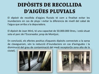 El dipòsit de recollida d’aigües fluvials té com a finalitat evitar les
inundacions en cas de pluja i evitar la diferencia de nivell del cabal de
l’aigua que arriba a la depuradora.
El dipòsit de Joan Miró, té una capacitat de 50.000.000 litres, i està situat
sota el parc de l’Escorxador, prop de Montjuic.
En conclusió, els efectes positius d’aquests dipòsits connectats a la xarxa
de clavegueram, són la reducció d’inundacions en cas d’avingudes i la
disminució del grau de contaminació del medi receptor(la zona alta de la
ciutat).
 