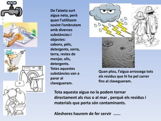 De l’aixeta surt
aigua neta, però
quan l’utilitzem
sovint l’embrutem
amb diverses
substàncies i
objectes:
sabons, pèls,
detergents, sorra,
terra, restes de
menjar, olis,
detergents.
Totes aquestes
substàncies van a
parar al
clavegueram.
Quan plou, l’aigua arrossega tots
els residus que hi ha pel carrer
fins al clavegueram.
Tota aquesta aigua no la podem tornar
directament als rius o al mar , perquè els residus i
materials que porta són contaminants.
Aleshores haurem de fer servir ......
 