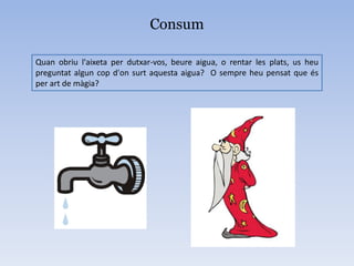 Consum
Quan obriu l'aixeta per dutxar-vos, beure aigua, o rentar les plats, us heu
preguntat algun cop d'on surt aquesta aigua? O sempre heu pensat que és
per art de màgia?
 