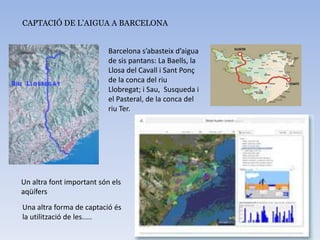 CAPTACIÓ DE L’AIGUA A BARCELONA
Barcelona s’abasteix d’aigua
de sis pantans: La Baells, la
Llosa del Cavall i Sant Ponç
de la conca del riu
Llobregat; i Sau, Susqueda i
el Pasteral, de la conca del
riu Ter.
Un altra font important són els
aqüífers
Una altra forma de captació és
la utilització de les.....
 