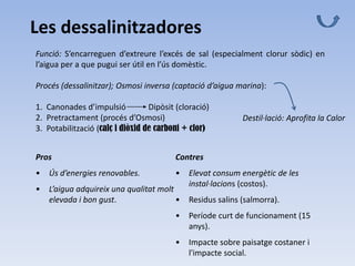 Les dessalinitzadores
Funció: S’encarreguen d’extreure l’excés de sal (especialment clorur sòdic) en
l’aigua per a que pugui ser útil en l’ús domèstic.
Procés (dessalinitzar); Osmosi inversa (captació d’aigua marina):
1. Canonades d’impulsió Dipòsit (cloració)
2. Pretractament (procés d’Osmosi)
3. Potabilització (calç i diòxid de carboni + clor)
Destil·lació: Aprofita la Calor
Pros
• Ús d’energies renovables.
• L’aigua adquireix una qualitat molt
elevada i bon gust.
Contres
• Elevat consum energètic de les
instal·lacions (costos).
• Residus salins (salmorra).
• Període curt de funcionament (15
anys).
• Impacte sobre paisatge costaner i
l'impacte social.
 