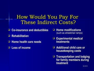  of 21 Co-insurance and deductibles  Rehabilitation Home health care needs Loss of income How Would You Pay For  These Indirect Costs? Home modifications  (such as wheelchair ramps) Experimental medical treatments Additional child care or housekeeping costs Transportation and lodging for family members during treatment 