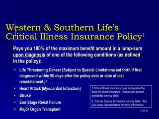 Western & Southern Life’s  Critical Illness Insurance Policy 1  of 21 Pays you 100% of the maximum benefit amount in a lump-sum  upon diagnosis  of one of the following conditions (as defined in the policy): Life Threatening Cancer (Subject to Special Limitations set forth if first diagnosed within 90 days after the policy date or date of last reinstatement.) 2 Heart Attack (Myocardial Infarction) Stroke End Stage Renal Failure Major Organ Transplant 1 Critical Illness insurance does not replace the need for health insurance. Product and benefit availability vary by state. 2.  Cancer Special Limitations vary by state.  Ask your sales representative for more information.  