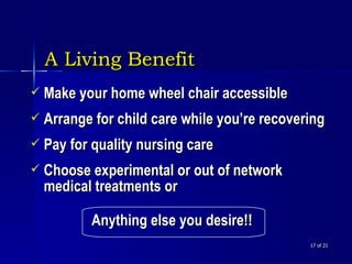 A Living Benefit    of 21 Make your home wheel chair accessible Arrange for child care while you’re recovering Pay for quality nursing care Choose experimental or out of network medical treatments or  Anything else you desire!!   