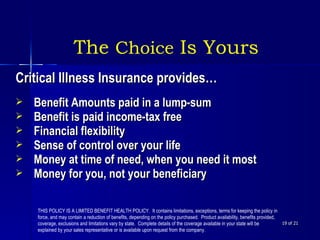  of 21 The  Choice  Is Yours Critical Illness Insurance provides… Benefit Amounts paid in a lump-sum Benefit is paid income-tax free Financial flexibility Sense of control over your life Money at time of need, when you need it most Money for you, not your beneficiary THIS POLICY IS A LIMITED BENEFIT HEALTH POLICY.  It contains limitations, exceptions, terms for keeping the policy in force, and may contain a reduction of benefits, depending on the policy purchased.  Product availability, benefits provided, coverage, exclusions and limitations vary by state.  Complete details of the coverage available in your state will be explained by your sales representative or is available upon request from the company. 