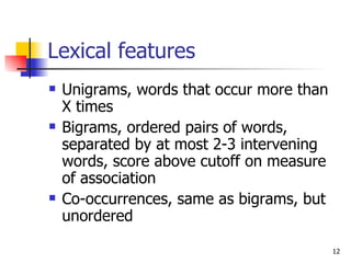 Lexical features Unigrams, words that occur more than X times  Bigrams, ordered pairs of words, separated by at most 2-3 intervening words, score above cutoff on measure of association Co-occurrences, same as bigrams, but unordered 