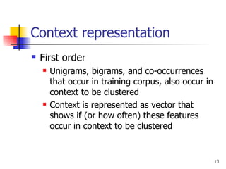 Context representation First order Unigrams, bigrams, and co-occurrences that occur in training corpus, also occur in context to be clustered Context is represented as vector that shows if (or how often) these features occur in context to be clustered 