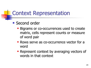 Context Representation Second order  Bigrams or co-occurrences used to create matrix, cells represent counts or measure of word pair  Rows serve as co-occurrence vector for a word Represent context by averaging vectors of words in that context 