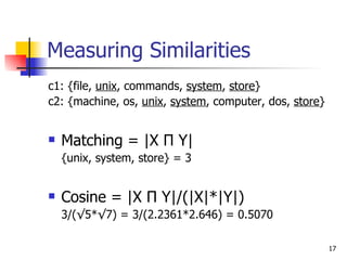 Measuring Similarities c1: {file,  unix , commands,  system ,  store } c2: {machine, os,  unix ,  system , computer, dos,  store } Matching = |X  П  Y| {unix, system, store} = 3 Cosine = |X  П  Y|/(|X|*|Y|) 3/(√5*√7) = 3/(2.2361*2.646) = 0.5070 