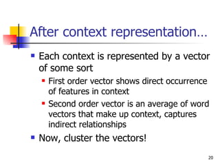 After context representation… Each context is represented by a vector of some sort First order vector shows direct occurrence of features in context Second order vector is an average of word vectors that make up context, captures indirect relationships Now, cluster the vectors! 
