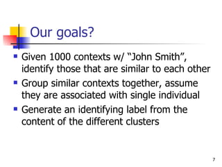 Our goals?  Given 1000 contexts w/ “John Smith”, identify those that are similar to each other Group similar contexts together, assume they are associated with single individual Generate an identifying label from the content of the different clusters 