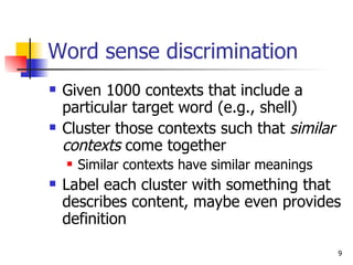 Word sense discrimination Given 1000 contexts that include a particular target word (e.g., shell)  Cluster those contexts such that  similar contexts  come together Similar contexts have similar meanings Label each cluster with something that describes content, maybe even provides definition  