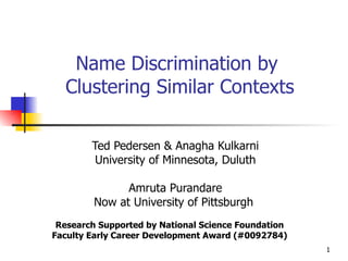 Name Discrimination by  Clustering Similar Contexts Ted Pedersen & Anagha Kulkarni University of Minnesota, Duluth Amruta Purandare Now at University of Pittsburgh  Research Supported by National Science Foundation Faculty Early Career Development Award (#0092784) 