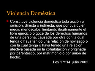 Violencia Doméstica 
 Constituye violencia doméstica toda acción u 
omisión, directa o indirecta, que por cualquier 
medio menoscabe, limitando ilegítimamente el 
libre ejercicio o goce de los derechos humanos 
de una persona, causada por otra con la cual 
tenga o haya tenido una relación de noviazgo o 
con la cual tenga o haya tenido una relación 
afectiva basada en la cohabitación y originada 
por parentesco, por matrimonio o por unión de 
hecho. 
Ley 17514, julio 2002. 
 