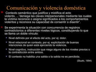 Comunicación y violencia doméstica 
 Contexto semántico que justifica y mistifica el acto 
violento, ...”deniega las claves interpersonales mediante las cuales 
la víctima reconoce o asigna significados a los comportamientos 
violentos y reconoce su capacidad de consentir o disentir”. 
 Se experimenta la situación con concurrencia de registros 
contradictorios a diferentes niveles lógicos, constituyendo lo que 
se llama un doble vínculo: 
 Nivel definido por el efecto del acto, por ej: dolor. 
 Nivel relacional en contexto, por ej: explicitación de buenas 
intenciones de quien está ejerciendo la violencia. 
 Nivel cognitivo, instrucción que niega alguno de los niveles previos o 
la contradicción entre ambos. 
 El contexto no habilita una salida o la salida no es percibida. 
(Sluzki, 1994) 
 